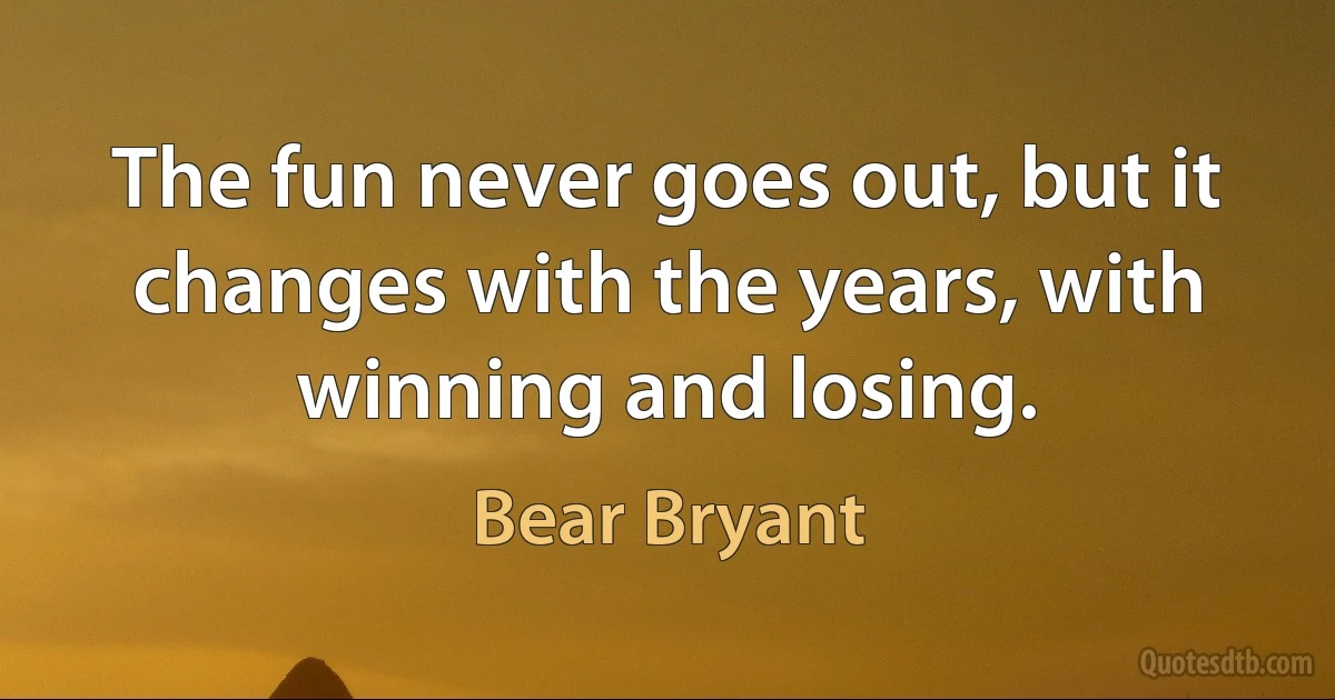 The fun never goes out, but it changes with the years, with winning and losing. (Bear Bryant)