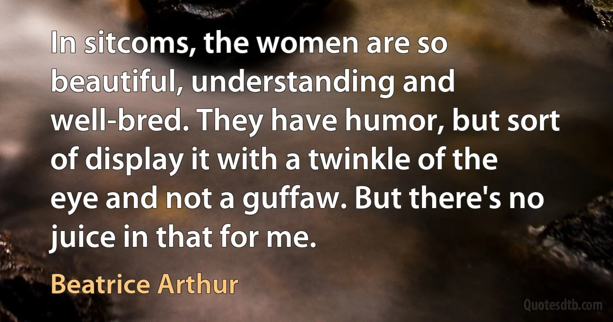 In sitcoms, the women are so beautiful, understanding and well-bred. They have humor, but sort of display it with a twinkle of the eye and not a guffaw. But there's no juice in that for me. (Beatrice Arthur)