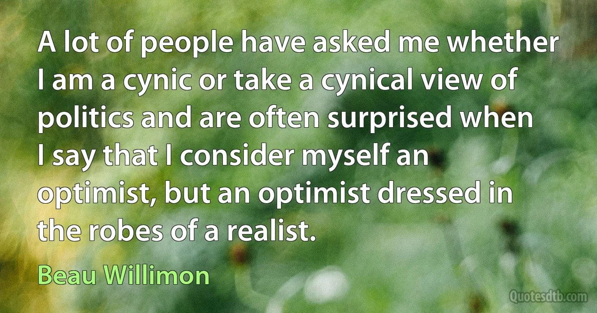 A lot of people have asked me whether I am a cynic or take a cynical view of politics and are often surprised when I say that I consider myself an optimist, but an optimist dressed in the robes of a realist. (Beau Willimon)