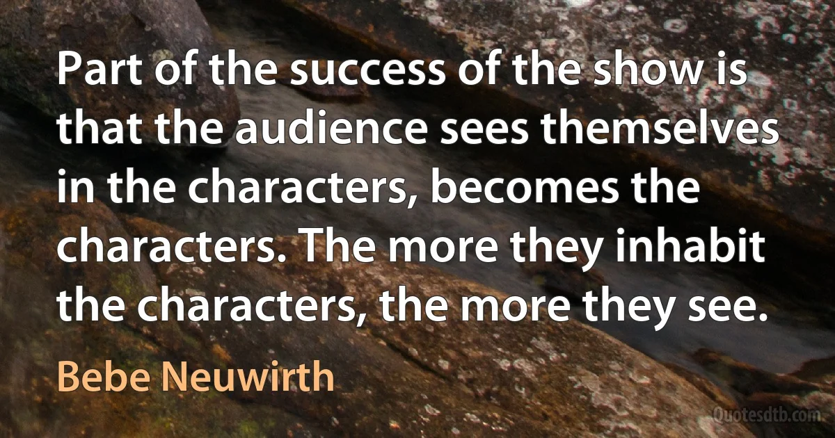 Part of the success of the show is that the audience sees themselves in the characters, becomes the characters. The more they inhabit the characters, the more they see. (Bebe Neuwirth)