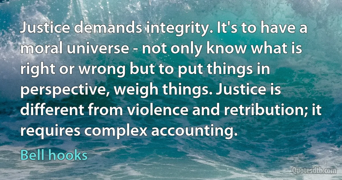 Justice demands integrity. It's to have a moral universe - not only know what is right or wrong but to put things in perspective, weigh things. Justice is different from violence and retribution; it requires complex accounting. (Bell hooks)