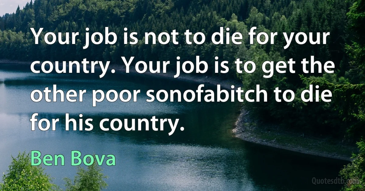 Your job is not to die for your country. Your job is to get the other poor sonofabitch to die for his country. (Ben Bova)