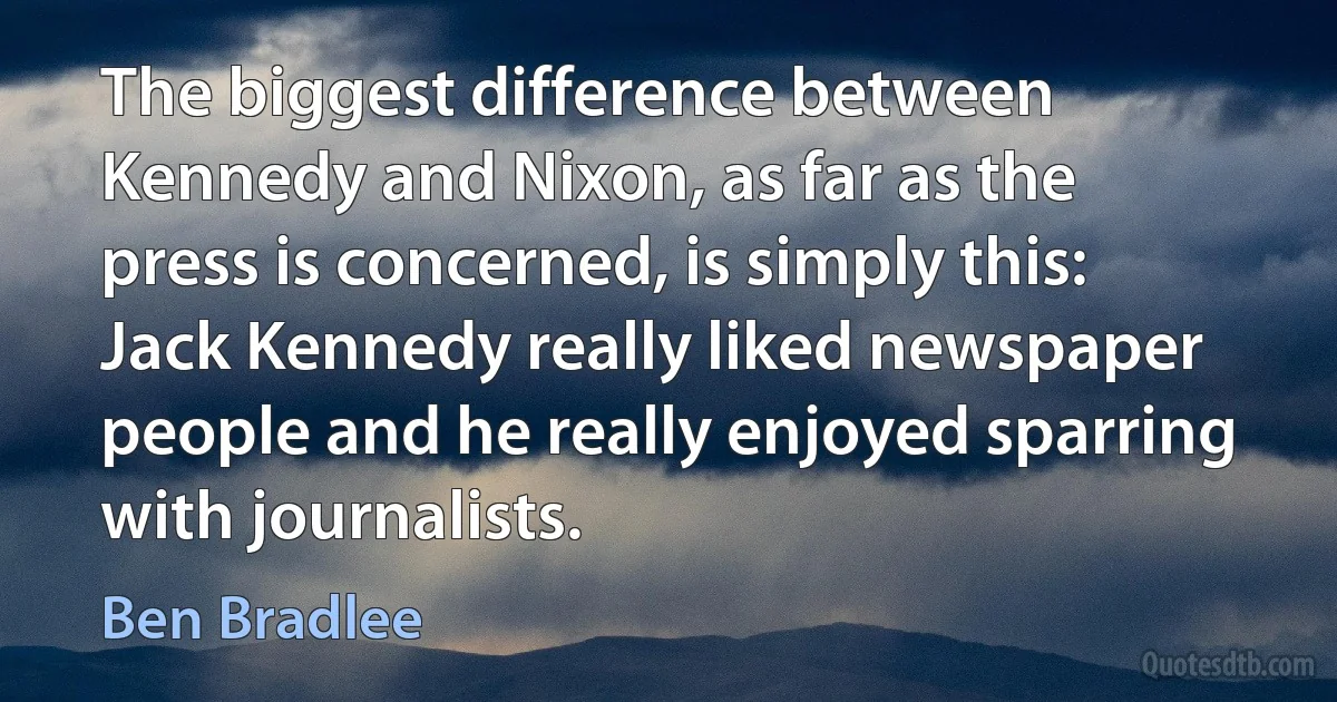 The biggest difference between Kennedy and Nixon, as far as the press is concerned, is simply this: Jack Kennedy really liked newspaper people and he really enjoyed sparring with journalists. (Ben Bradlee)