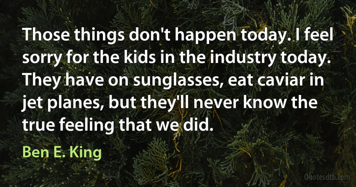 Those things don't happen today. I feel sorry for the kids in the industry today. They have on sunglasses, eat caviar in jet planes, but they'll never know the true feeling that we did. (Ben E. King)