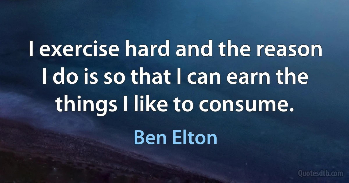 I exercise hard and the reason I do is so that I can earn the things I like to consume. (Ben Elton)