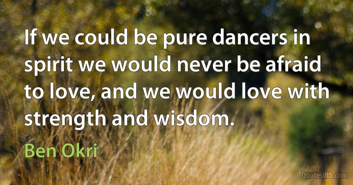 If we could be pure dancers in spirit we would never be afraid to love, and we would love with strength and wisdom. (Ben Okri)