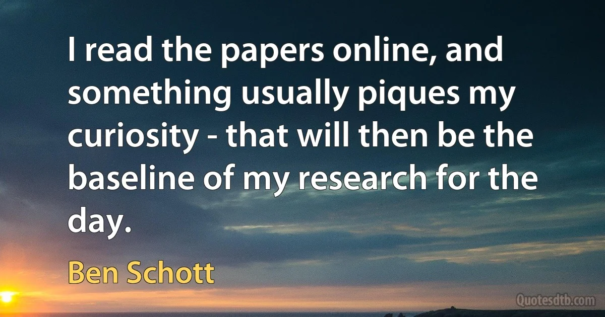 I read the papers online, and something usually piques my curiosity - that will then be the baseline of my research for the day. (Ben Schott)