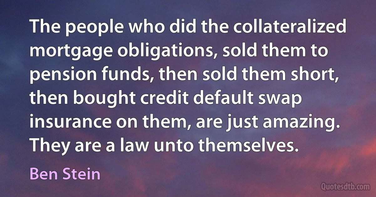 The people who did the collateralized mortgage obligations, sold them to pension funds, then sold them short, then bought credit default swap insurance on them, are just amazing. They are a law unto themselves. (Ben Stein)