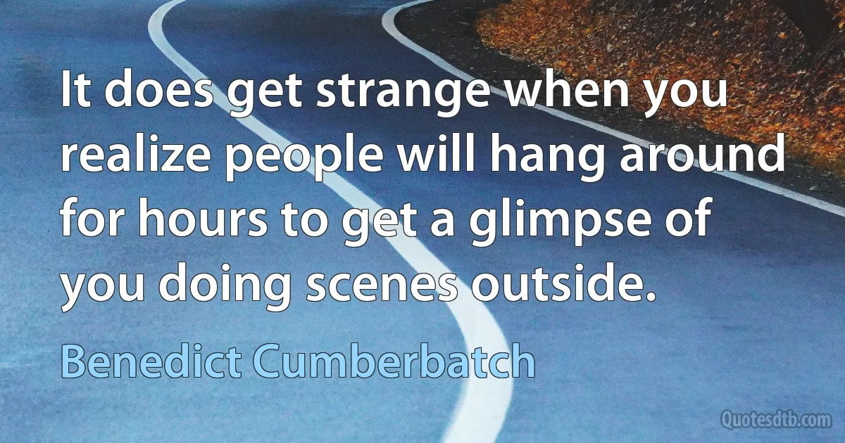 It does get strange when you realize people will hang around for hours to get a glimpse of you doing scenes outside. (Benedict Cumberbatch)