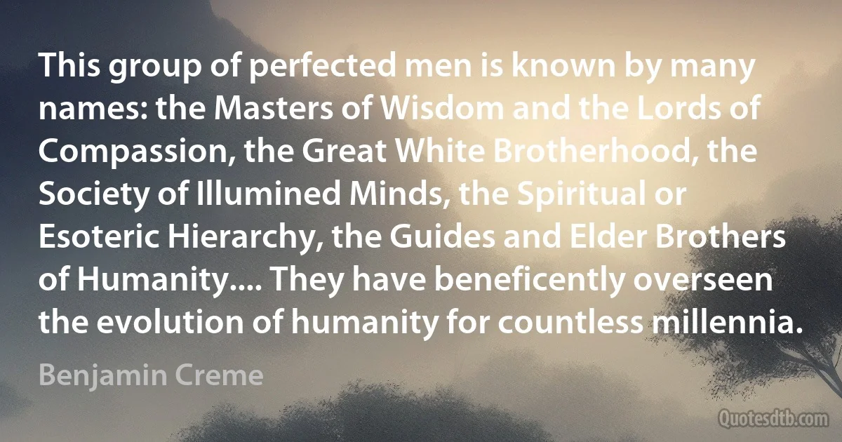 This group of perfected men is known by many names: the Masters of Wisdom and the Lords of Compassion, the Great White Brotherhood, the Society of Illumined Minds, the Spiritual or Esoteric Hierarchy, the Guides and Elder Brothers of Humanity.... They have beneficently overseen the evolution of humanity for countless millennia. (Benjamin Creme)