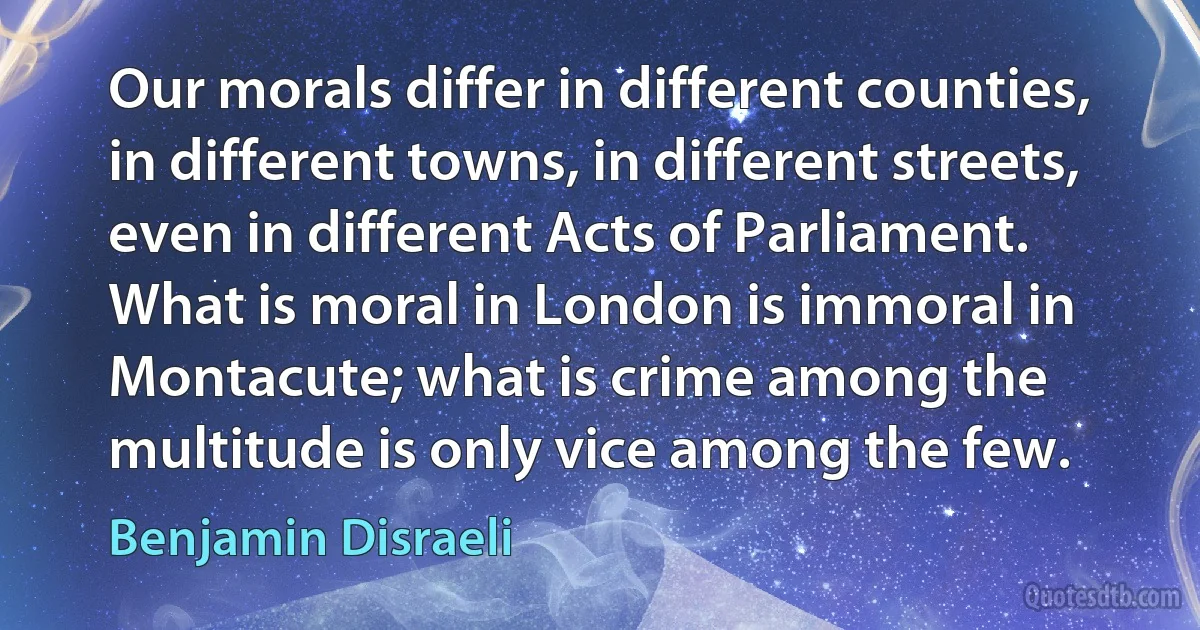 Our morals differ in different counties, in different towns, in different streets, even in different Acts of Parliament. What is moral in London is immoral in Montacute; what is crime among the multitude is only vice among the few. (Benjamin Disraeli)