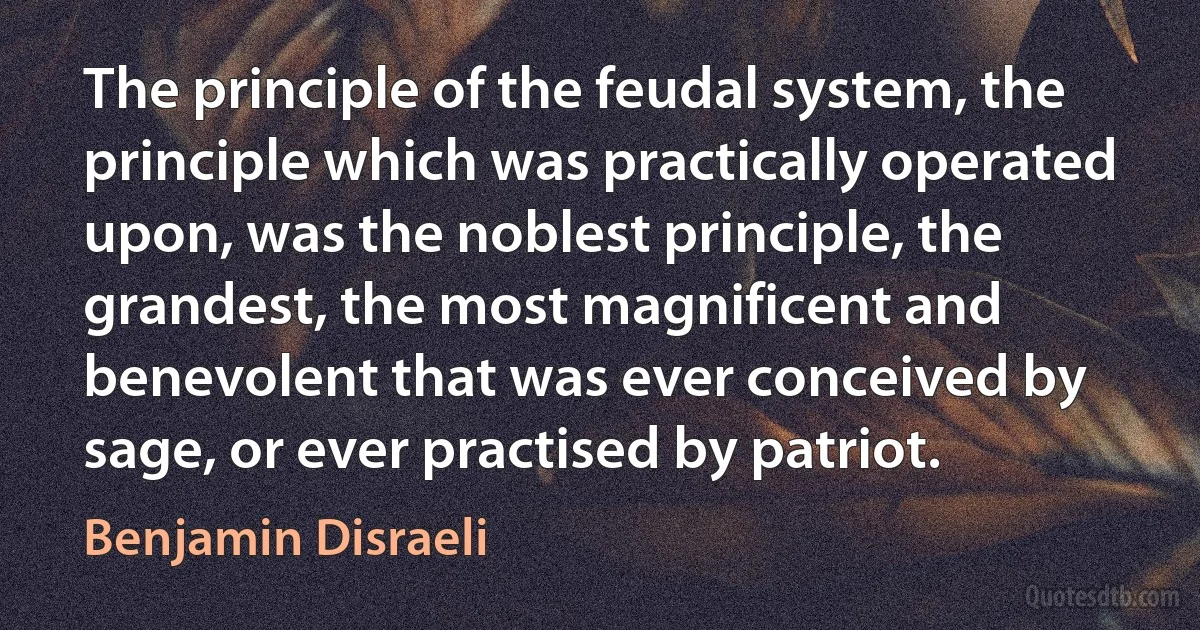 The principle of the feudal system, the principle which was practically operated upon, was the noblest principle, the grandest, the most magnificent and benevolent that was ever conceived by sage, or ever practised by patriot. (Benjamin Disraeli)