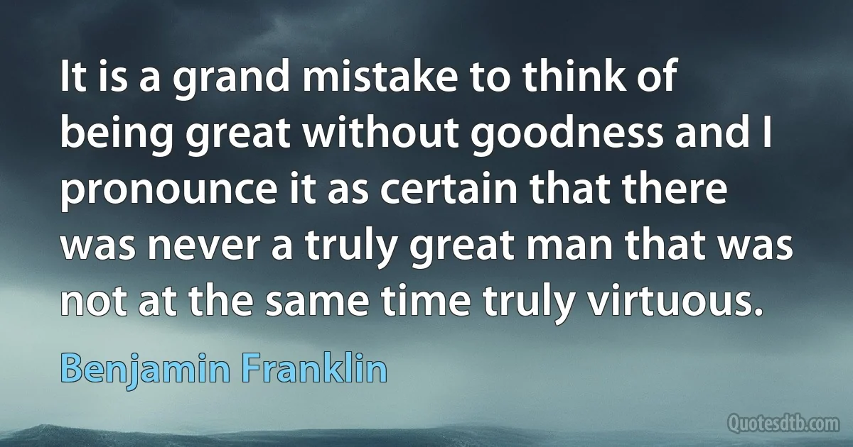 It is a grand mistake to think of being great without goodness and I pronounce it as certain that there was never a truly great man that was not at the same time truly virtuous. (Benjamin Franklin)