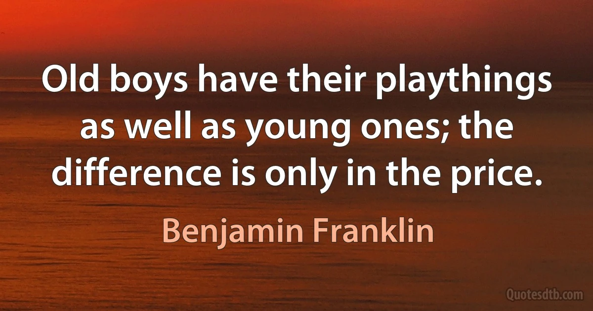 Old boys have their playthings as well as young ones; the difference is only in the price. (Benjamin Franklin)