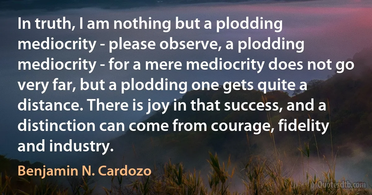 In truth, I am nothing but a plodding mediocrity - please observe, a plodding mediocrity - for a mere mediocrity does not go very far, but a plodding one gets quite a distance. There is joy in that success, and a distinction can come from courage, fidelity and industry. (Benjamin N. Cardozo)