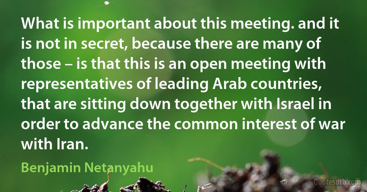 What is important about this meeting. and it is not in secret, because there are many of those – is that this is an open meeting with representatives of leading Arab countries, that are sitting down together with Israel in order to advance the common interest of war with Iran. (Benjamin Netanyahu)