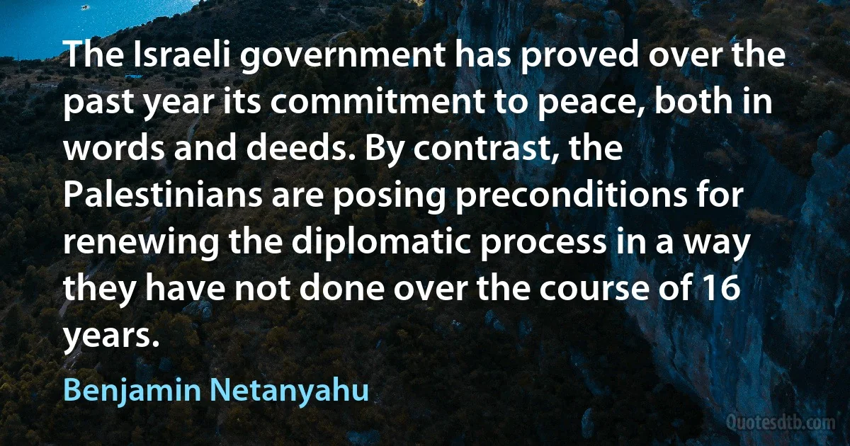 The Israeli government has proved over the past year its commitment to peace, both in words and deeds. By contrast, the Palestinians are posing preconditions for renewing the diplomatic process in a way they have not done over the course of 16 years. (Benjamin Netanyahu)