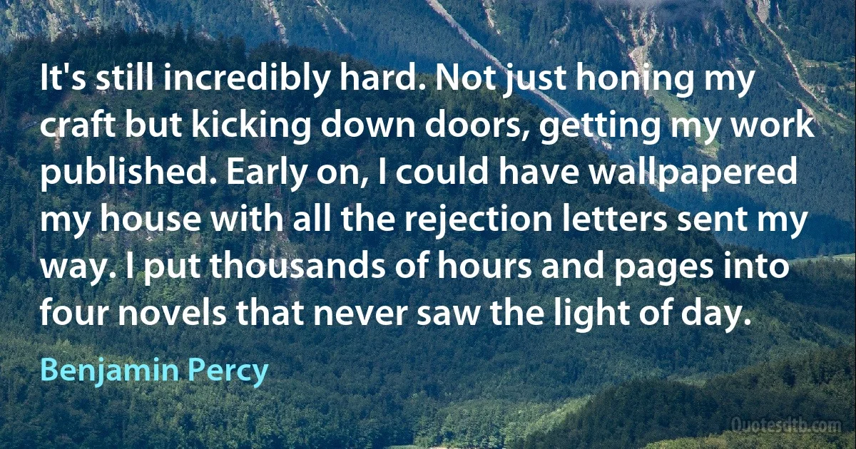 It's still incredibly hard. Not just honing my craft but kicking down doors, getting my work published. Early on, I could have wallpapered my house with all the rejection letters sent my way. I put thousands of hours and pages into four novels that never saw the light of day. (Benjamin Percy)