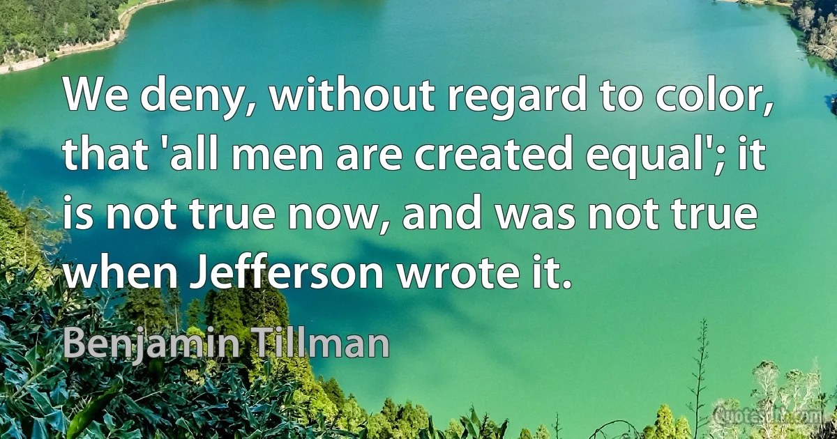 We deny, without regard to color, that 'all men are created equal'; it is not true now, and was not true when Jefferson wrote it. (Benjamin Tillman)