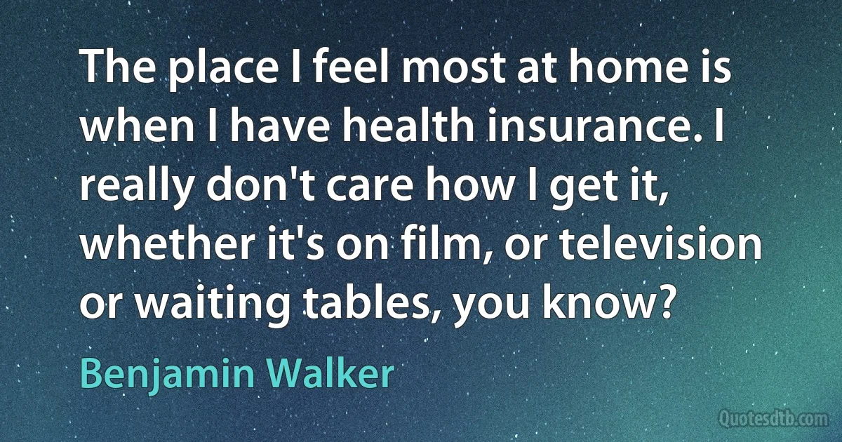 The place I feel most at home is when I have health insurance. I really don't care how I get it, whether it's on film, or television or waiting tables, you know? (Benjamin Walker)