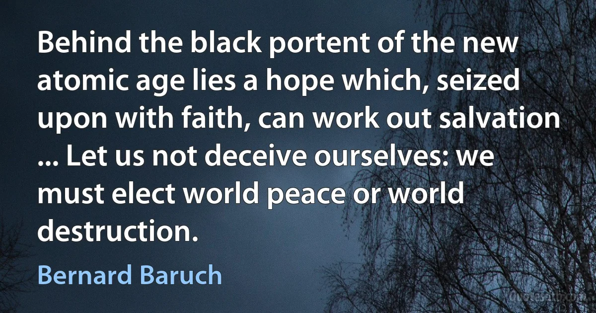 Behind the black portent of the new atomic age lies a hope which, seized upon with faith, can work out salvation ... Let us not deceive ourselves: we must elect world peace or world destruction. (Bernard Baruch)