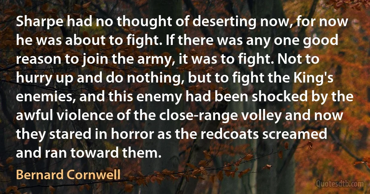 Sharpe had no thought of deserting now, for now he was about to fight. If there was any one good reason to join the army, it was to fight. Not to hurry up and do nothing, but to fight the King's enemies, and this enemy had been shocked by the awful violence of the close-range volley and now they stared in horror as the redcoats screamed and ran toward them. (Bernard Cornwell)