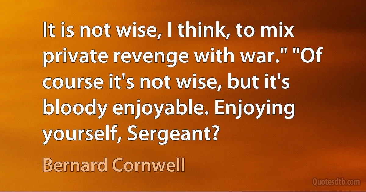 It is not wise, I think, to mix private revenge with war." "Of course it's not wise, but it's bloody enjoyable. Enjoying yourself, Sergeant? (Bernard Cornwell)