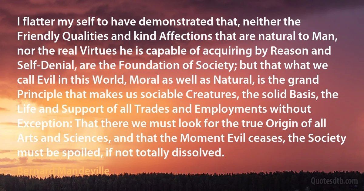 I flatter my self to have demonstrated that, neither the Friendly Qualities and kind Affections that are natural to Man, nor the real Virtues he is capable of acquiring by Reason and Self-Denial, are the Foundation of Society; but that what we call Evil in this World, Moral as well as Natural, is the grand Principle that makes us sociable Creatures, the solid Basis, the Life and Support of all Trades and Employments without Exception: That there we must look for the true Origin of all Arts and Sciences, and that the Moment Evil ceases, the Society must be spoiled, if not totally dissolved. (Bernard Mandeville)