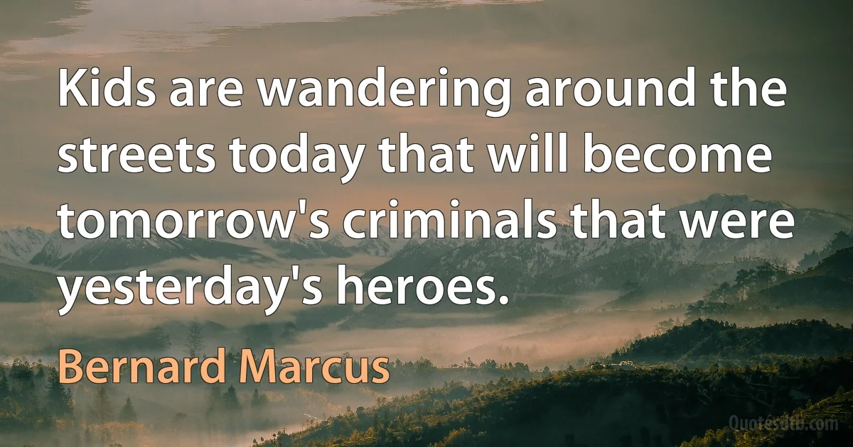 Kids are wandering around the streets today that will become tomorrow's criminals that were yesterday's heroes. (Bernard Marcus)