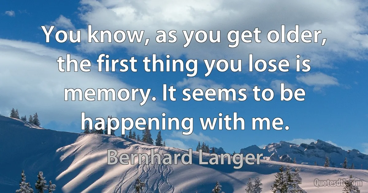 You know, as you get older, the first thing you lose is memory. It seems to be happening with me. (Bernhard Langer)