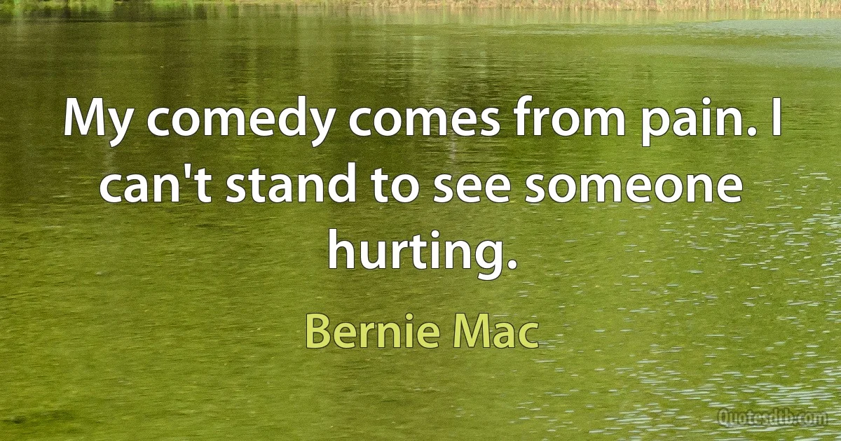 My comedy comes from pain. I can't stand to see someone hurting. (Bernie Mac)