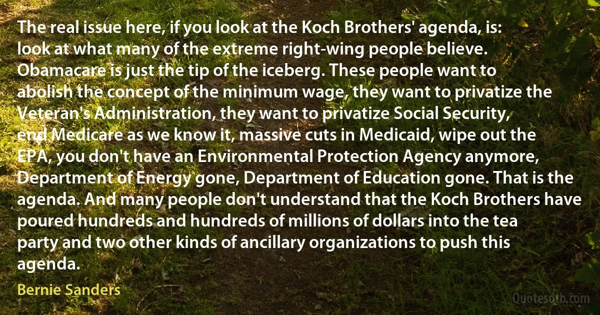 The real issue here, if you look at the Koch Brothers' agenda, is: look at what many of the extreme right-wing people believe. Obamacare is just the tip of the iceberg. These people want to abolish the concept of the minimum wage, they want to privatize the Veteran's Administration, they want to privatize Social Security, end Medicare as we know it, massive cuts in Medicaid, wipe out the EPA, you don't have an Environmental Protection Agency anymore, Department of Energy gone, Department of Education gone. That is the agenda. And many people don't understand that the Koch Brothers have poured hundreds and hundreds of millions of dollars into the tea party and two other kinds of ancillary organizations to push this agenda. (Bernie Sanders)