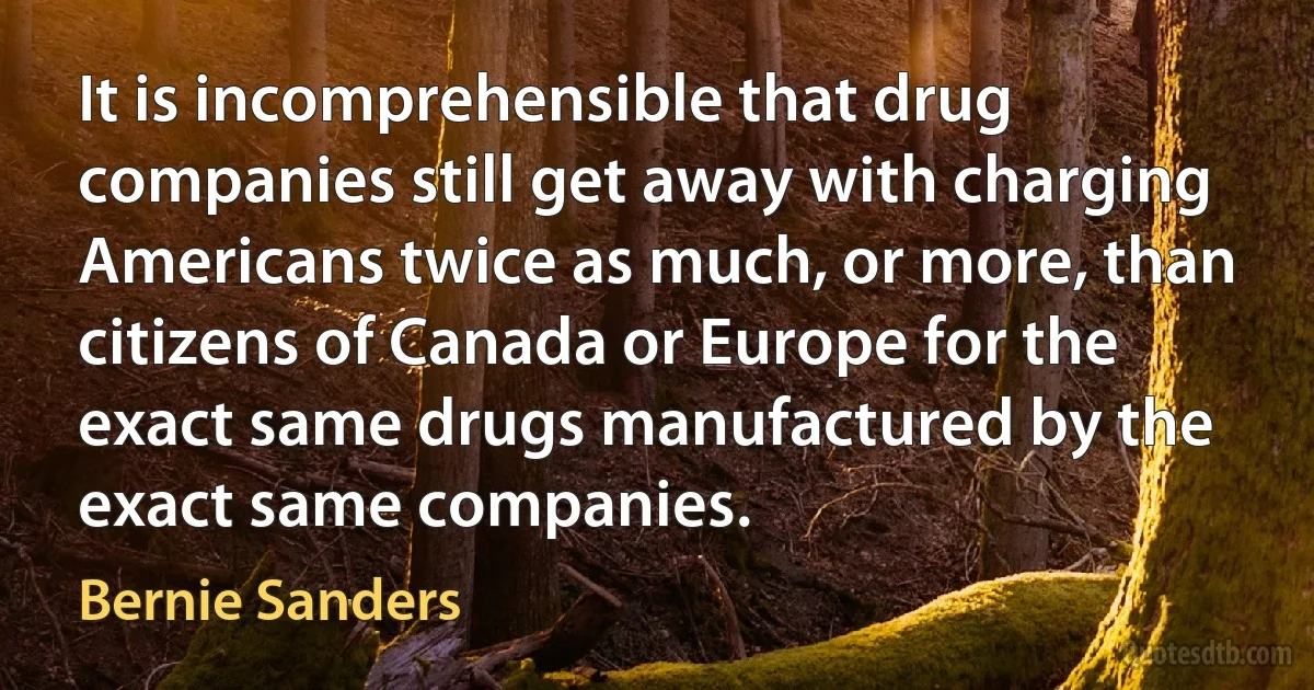 It is incomprehensible that drug companies still get away with charging Americans twice as much, or more, than citizens of Canada or Europe for the exact same drugs manufactured by the exact same companies. (Bernie Sanders)