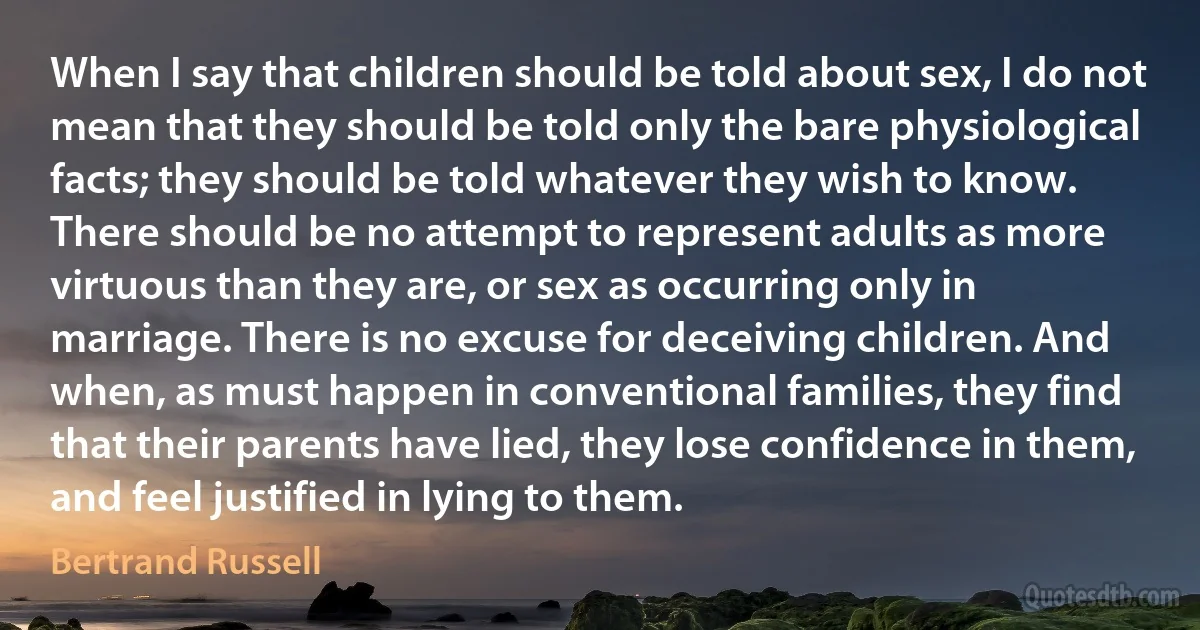 When I say that children should be told about sex, I do not mean that they should be told only the bare physiological facts; they should be told whatever they wish to know. There should be no attempt to represent adults as more virtuous than they are, or sex as occurring only in marriage. There is no excuse for deceiving children. And when, as must happen in conventional families, they find that their parents have lied, they lose confidence in them, and feel justified in lying to them. (Bertrand Russell)