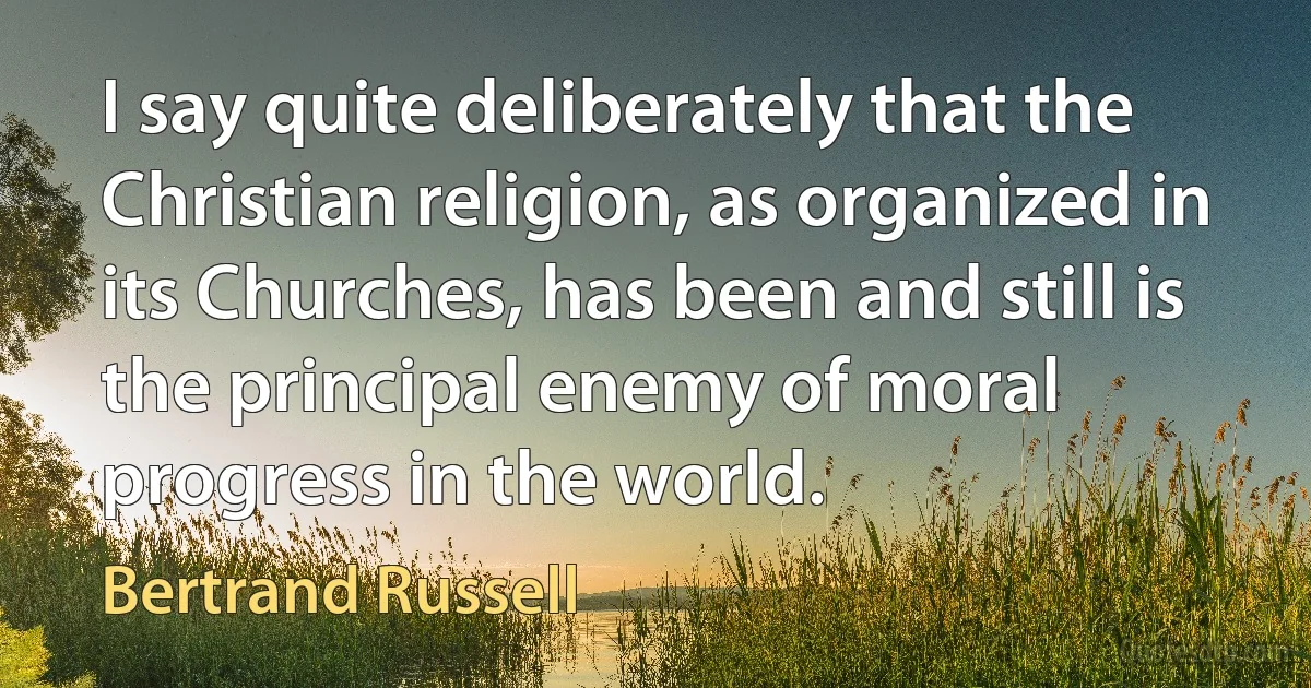 I say quite deliberately that the Christian religion, as organized in its Churches, has been and still is the principal enemy of moral progress in the world. (Bertrand Russell)