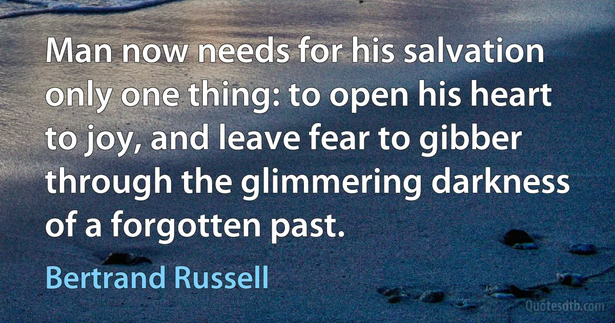 Man now needs for his salvation only one thing: to open his heart to joy, and leave fear to gibber through the glimmering darkness of a forgotten past. (Bertrand Russell)