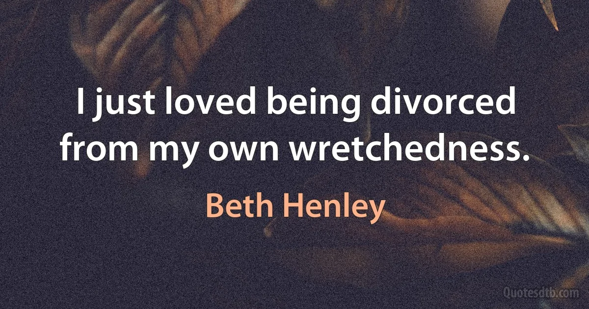 I just loved being divorced from my own wretchedness. (Beth Henley)