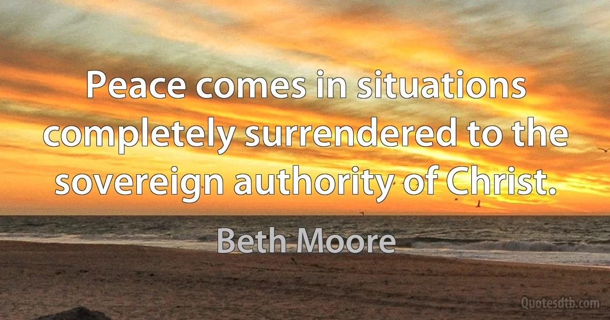 Peace comes in situations completely surrendered to the sovereign authority of Christ. (Beth Moore)