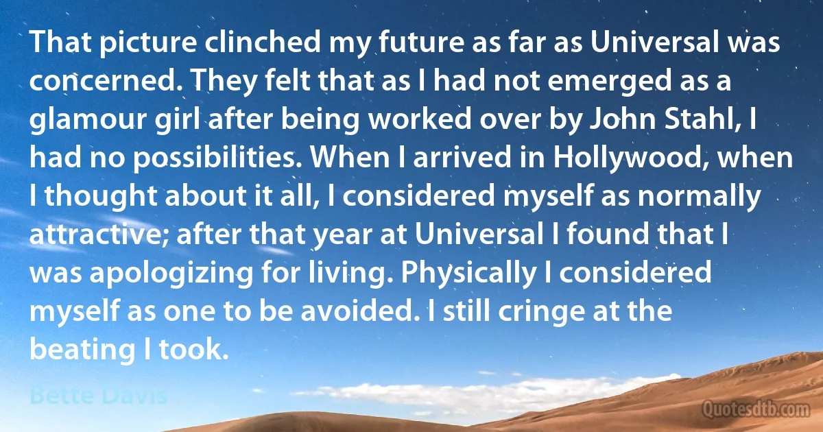 That picture clinched my future as far as Universal was concerned. They felt that as I had not emerged as a glamour girl after being worked over by John Stahl, I had no possibilities. When I arrived in Hollywood, when I thought about it all, I considered myself as normally attractive; after that year at Universal I found that I was apologizing for living. Physically I considered myself as one to be avoided. I still cringe at the beating I took. (Bette Davis)