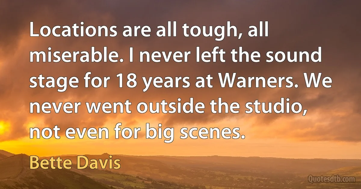 Locations are all tough, all miserable. I never left the sound stage for 18 years at Warners. We never went outside the studio, not even for big scenes. (Bette Davis)