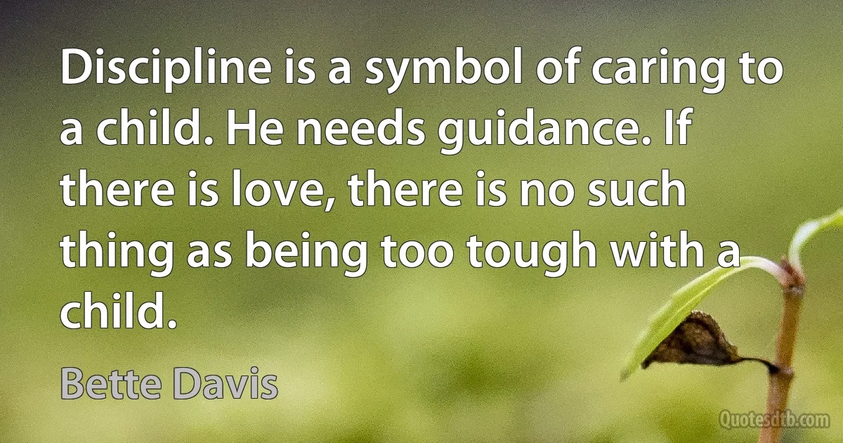 Discipline is a symbol of caring to a child. He needs guidance. If there is love, there is no such thing as being too tough with a child. (Bette Davis)