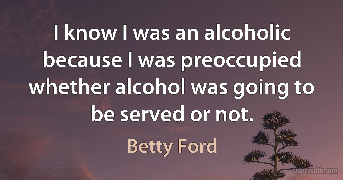 I know I was an alcoholic because I was preoccupied whether alcohol was going to be served or not. (Betty Ford)