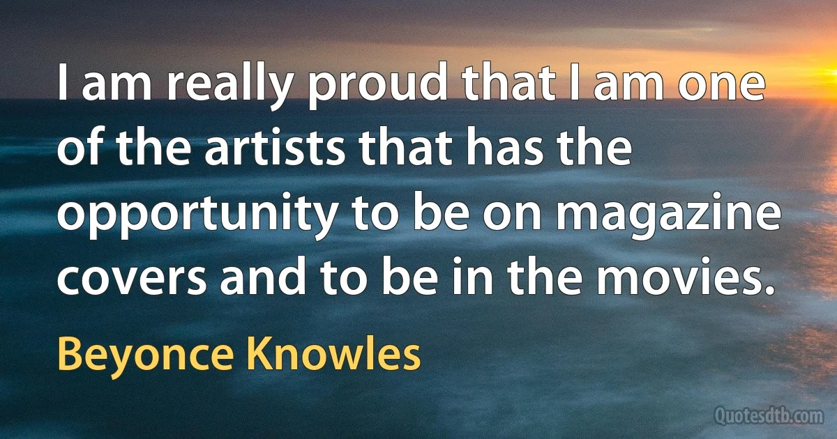 I am really proud that I am one of the artists that has the opportunity to be on magazine covers and to be in the movies. (Beyonce Knowles)