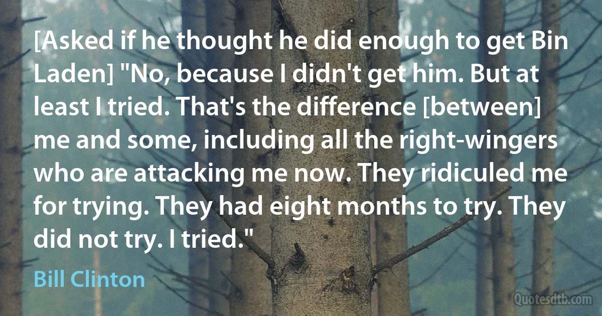 [Asked if he thought he did enough to get Bin Laden] "No, because I didn't get him. But at least I tried. That's the difference [between] me and some, including all the right-wingers who are attacking me now. They ridiculed me for trying. They had eight months to try. They did not try. I tried." (Bill Clinton)