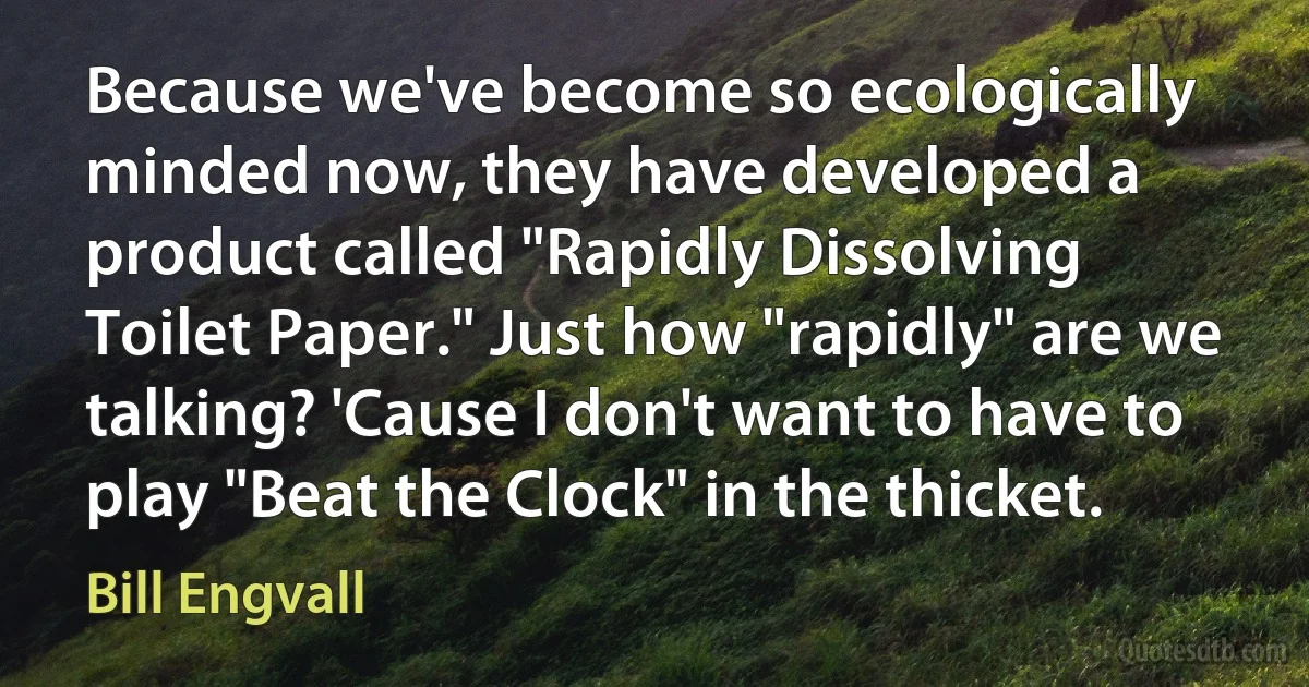 Because we've become so ecologically minded now, they have developed a product called "Rapidly Dissolving Toilet Paper." Just how "rapidly" are we talking? 'Cause I don't want to have to play "Beat the Clock" in the thicket. (Bill Engvall)