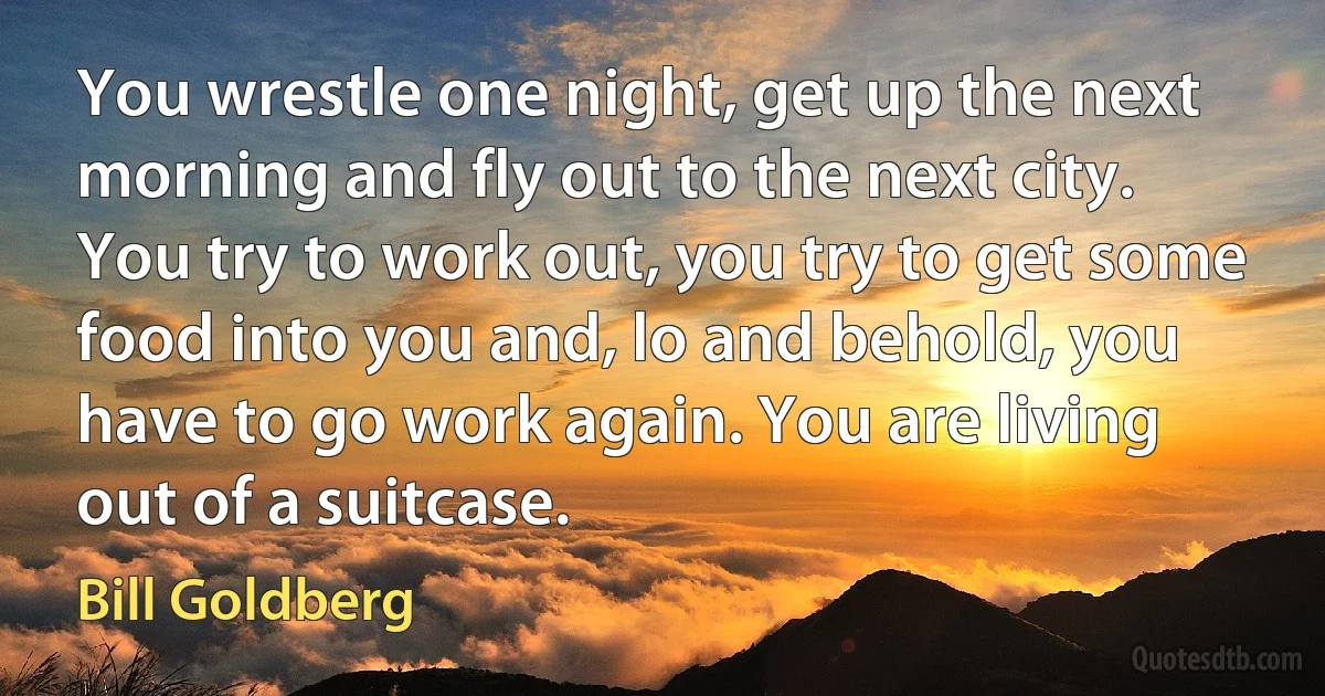 You wrestle one night, get up the next morning and fly out to the next city. You try to work out, you try to get some food into you and, lo and behold, you have to go work again. You are living out of a suitcase. (Bill Goldberg)