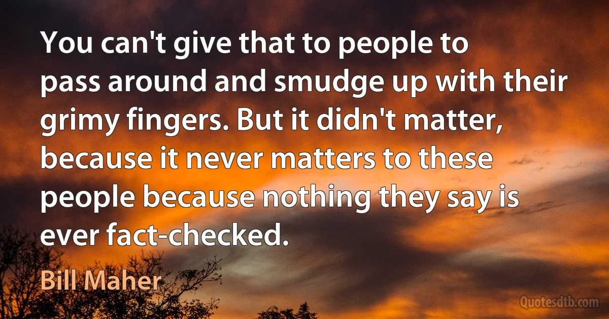 You can't give that to people to pass around and smudge up with their grimy fingers. But it didn't matter, because it never matters to these people because nothing they say is ever fact-checked. (Bill Maher)