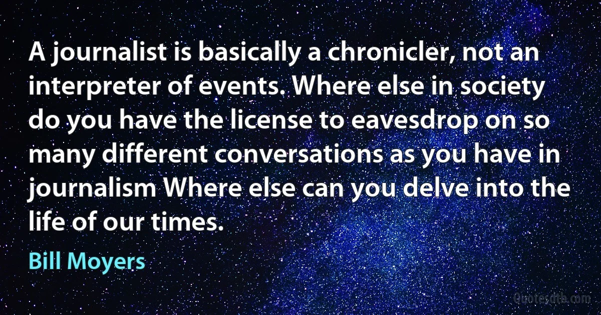 A journalist is basically a chronicler, not an interpreter of events. Where else in society do you have the license to eavesdrop on so many different conversations as you have in journalism Where else can you delve into the life of our times. (Bill Moyers)