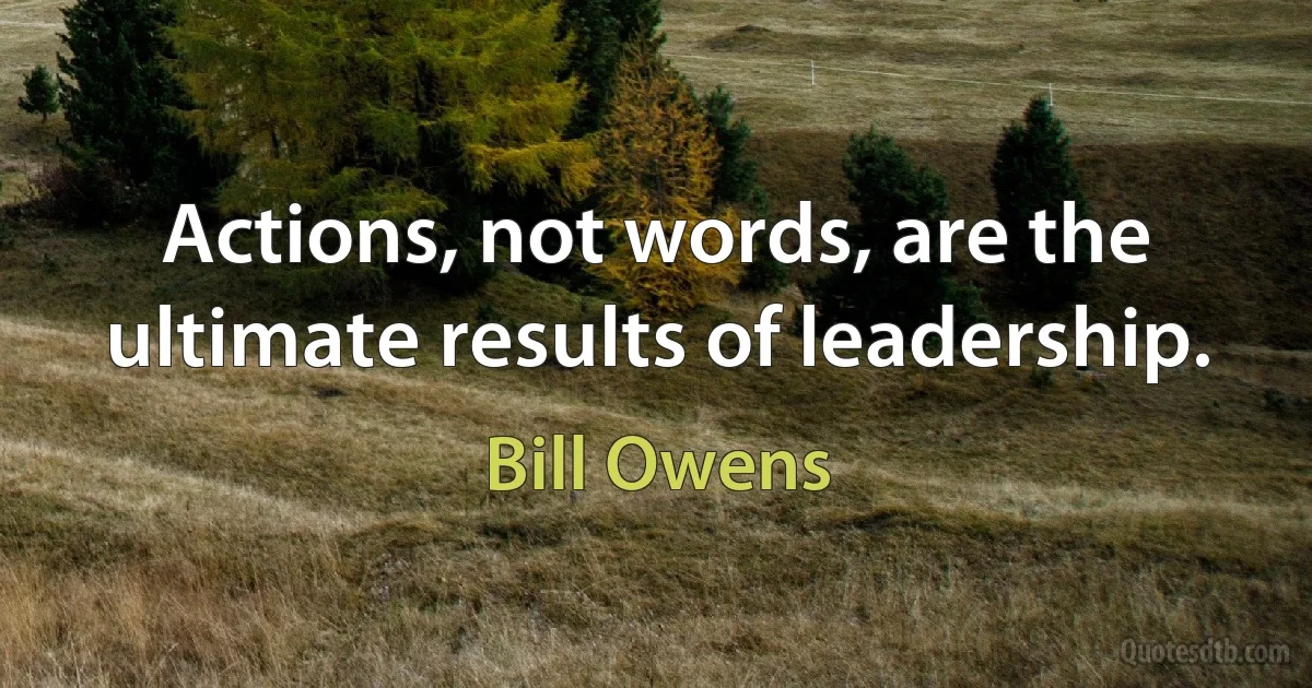 Actions, not words, are the ultimate results of leadership. (Bill Owens)