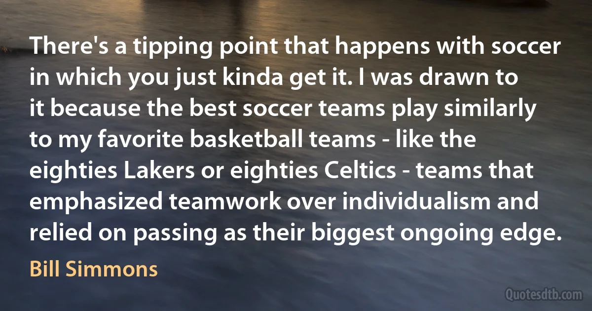 There's a tipping point that happens with soccer in which you just kinda get it. I was drawn to it because the best soccer teams play similarly to my favorite basketball teams - like the eighties Lakers or eighties Celtics - teams that emphasized teamwork over individualism and relied on passing as their biggest ongoing edge. (Bill Simmons)